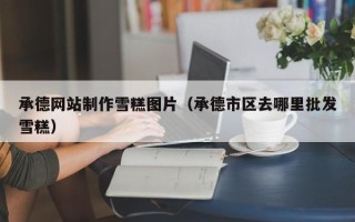 三河承德网站制作雪糕图片（承德市区去哪里批发雪糕）