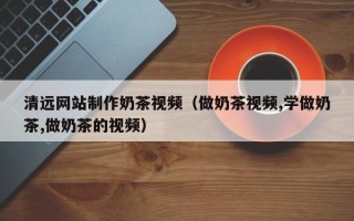 三河清远网站制作奶茶视频（做奶茶视频,学做奶茶,做奶茶的视频）