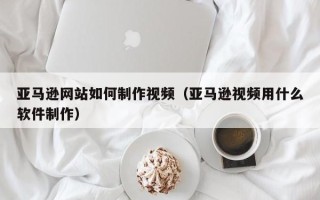 三河亚马逊网站如何制作视频（亚马逊视频用什么软件制作）