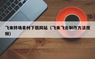 三河飞来转场素材下载网站（飞来飞去制作方法视频）