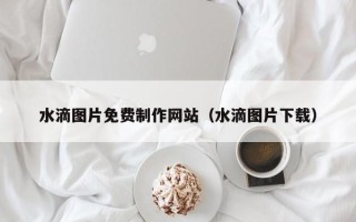 三河水滴图片免费制作网站（水滴图片下载）